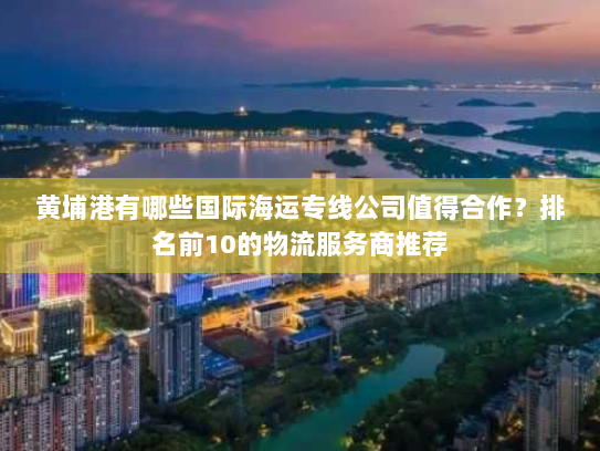 黄埔港有哪些国际海运专线公司值得合作？排名前10的物流服务商推荐