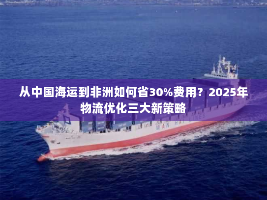 从中国海运到非洲如何省30%费用?2025年物流优化三大新策略 从中国海运到非洲如何省30%费用?2025年物流优化三大新策略