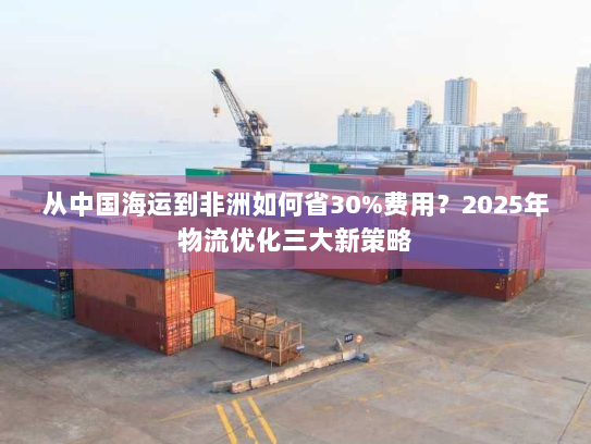 从中国海运到非洲如何省30%费用?2025年物流优化三大新策略 从中国海运到非洲如何省30%费用?2025年物流优化三大新策略