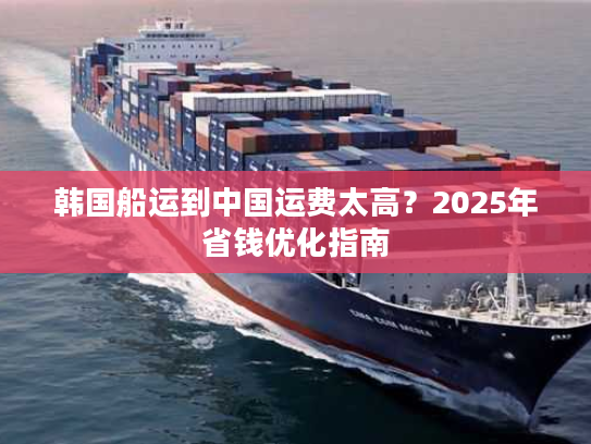 韩国船运到中国运费太高？2025年省钱优化指南