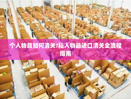 个人物品如何清关?私人物品进口清关全流程指南