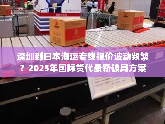 深圳到日本海运专线报价波动频繁？2025年国际货代最新破局方案