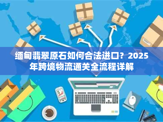 缅甸翡翠原石如何合法进口？2025年跨境物流通关全流程详解