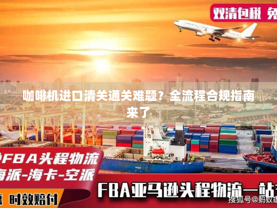 咖啡机进口清关通关难题?全流程合规指南来了 咖啡机进口清关通关难题?全流程合规指南来了