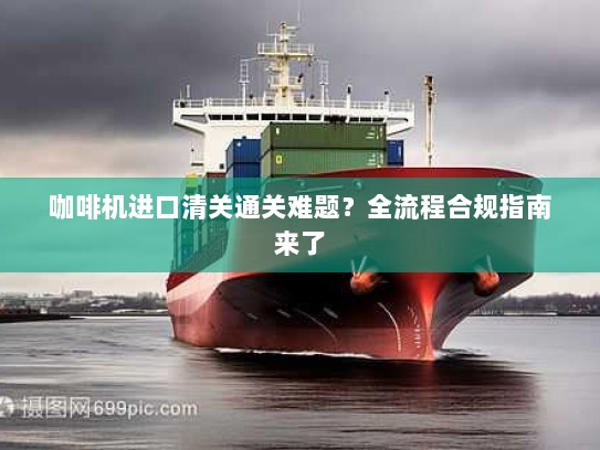 咖啡机进口清关通关难题?全流程合规指南来了 咖啡机进口清关通关难题?全流程合规指南来了