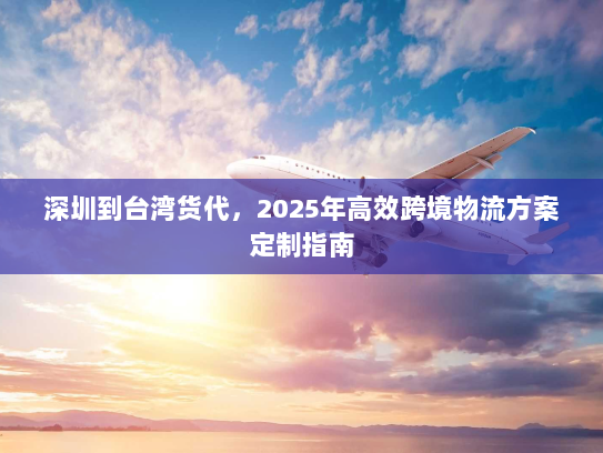 深圳到台湾货代,2025年高效跨境物流方案定制指南 深圳到台湾货代,2025年高效跨境物流方案定制指南