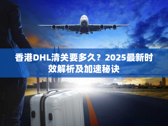 香港DHL清关要多久？2025最新时效解析及加速秘诀