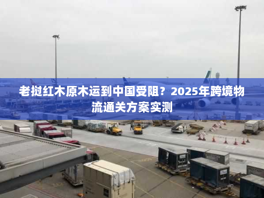 老挝红木原木运到中国受阻？2025年跨境物流通关方案实测