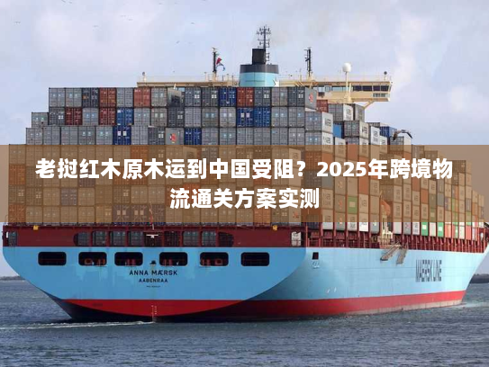 老挝红木原木运到中国受阻？2025年跨境物流通关方案实测