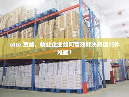 otte 直邮，物业企业如何高效解决跨境邮件难题？