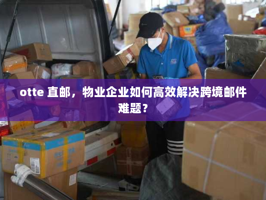 otte 直邮，物业企业如何高效解决跨境邮件难题？