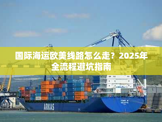 国际海运欧美线路怎么走?2025年全流程避坑指南 国际海运欧美线路怎么走?2025年全流程避坑指南