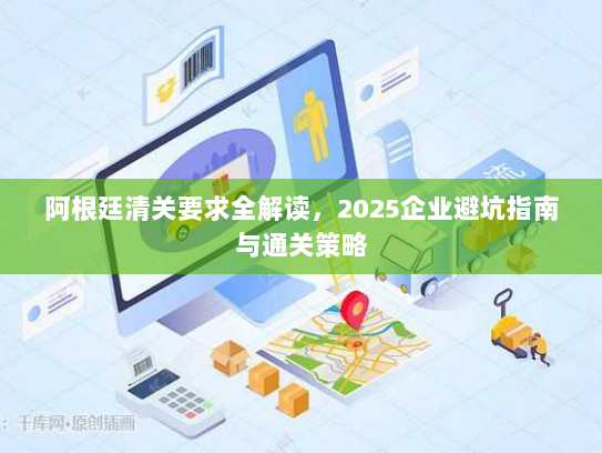 阿根廷清关要求全解读，2025企业避坑指南与通关策略