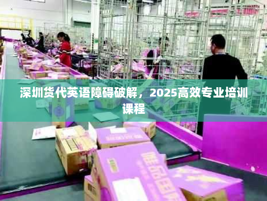 深圳货代英语障碍破解,2025高效专业培训课程 深圳货代英语障碍破解,2025高效专业培训课程