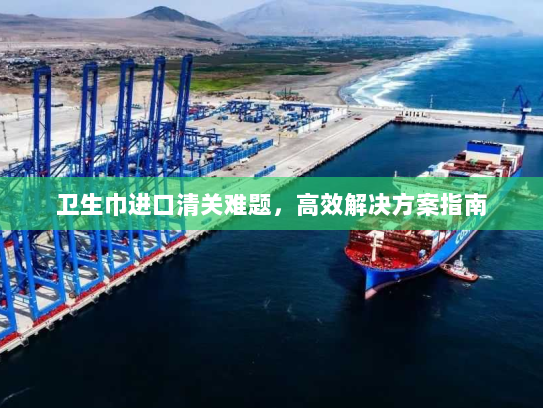 卫生巾进口清关难题,高效解决方案指南 卫生巾进口清关难题,高效解决方案指南
