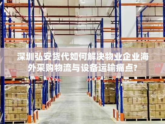 深圳弘安货代如何解决物业企业海外采购物流与设备运输痛点?