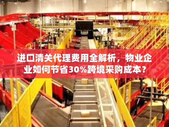 进口清关代理费用全解析，物业企业如何节省30%跨境采购成本？