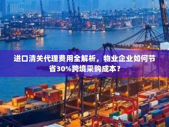 进口清关代理费用全解析，物业企业如何节省30%跨境采购成本？