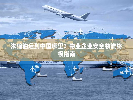 浓缩铀运到中国哪里?物业企业安全物流终极指南 浓缩铀运到中国哪里?物业企业安全物流终极指南