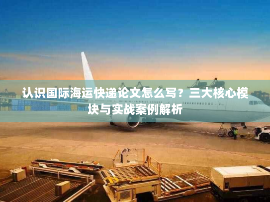 认识国际海运快递论文怎么写?三大核心模块与实战案例解析 认识国际海运快递论文怎么写?三大核心模块与实战案例解析