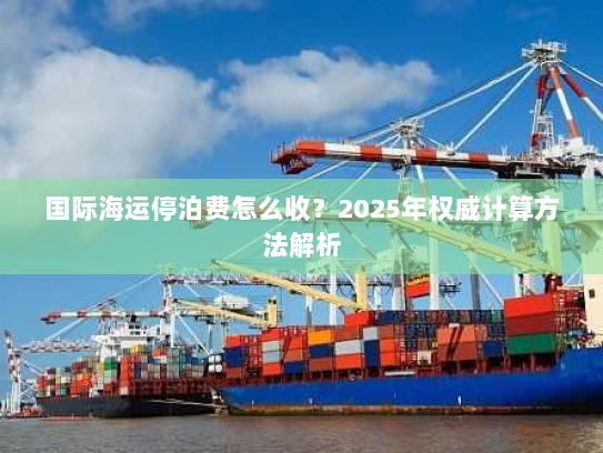 国际海运停泊费怎么收?2025年权威计算方法解析 国际海运停泊费怎么收?2025年权威计算方法解析