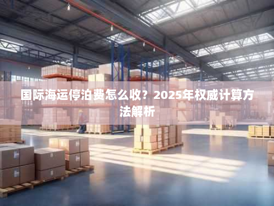 国际海运停泊费怎么收?2025年权威计算方法解析 国际海运停泊费怎么收?2025年权威计算方法解析