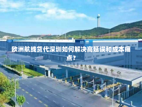 欧洲航线货代深圳如何解决高延误和成本痛点？