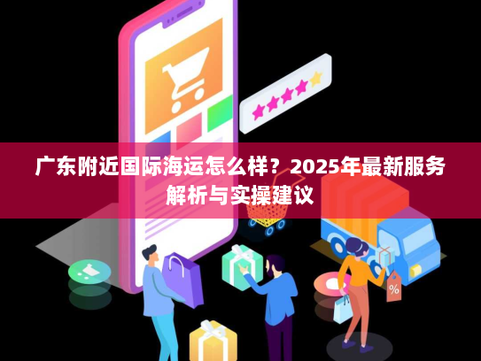 广东附近国际海运怎么样?2025年最新服务解析与实操建议 广东附近国际海运怎么样?2025年最新服务解析与实操建议