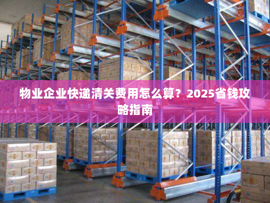 物业企业快递清关费用怎么算？2025省钱攻略指南