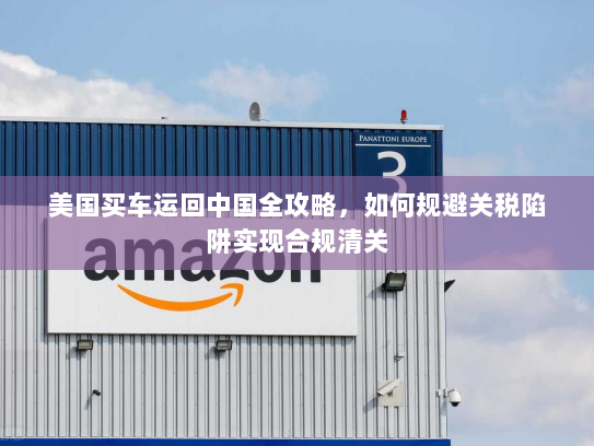 美国买车运回中国全攻略，如何规避关税陷阱实现合规清关