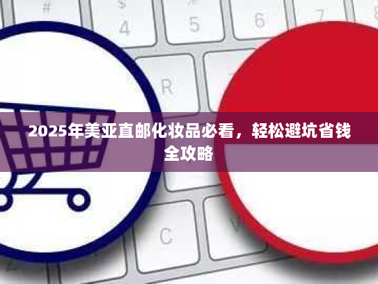 2025年美亚直邮化妆品必看,轻松避坑省钱全攻略 2025年美亚直邮化妆品必看,轻松避坑省钱全攻略
