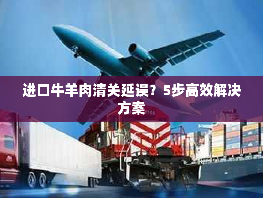 进口牛羊肉清关延误？5步高效解决方案