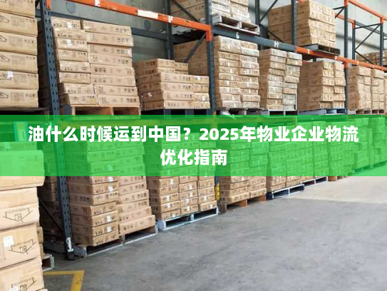 油什么时候运到中国？2025年物业企业物流优化指南