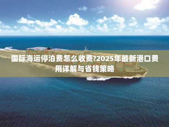国际海运停泊费怎么收费?2025年最新港口费用详解与省钱策略 国际海运停泊费怎么收费?2025年最新港口费用详解与省钱策略