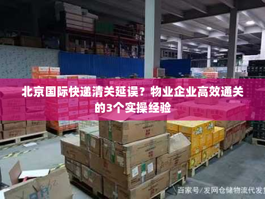 北京国际快递清关延误？物业企业高效通关的3个实操经验