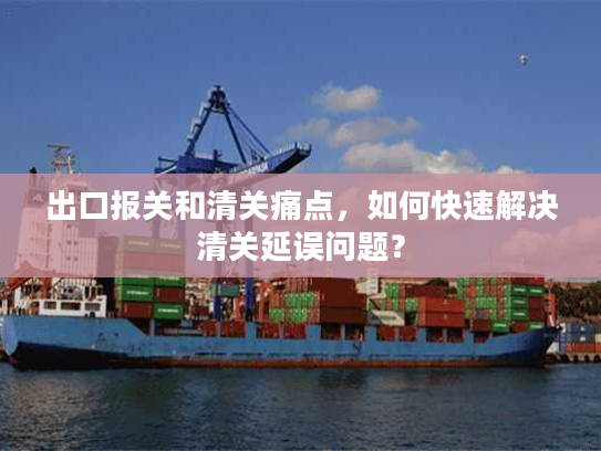 出口报关和清关痛点,如何快速解决清关延误问题? 出口报关和清关痛点,如何快速解决清关延误问题?