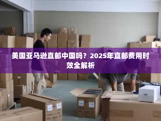 美国亚马逊直邮中国吗?2025年直邮费用时效全解析 美国亚马逊直邮中国吗?2025年直邮费用时效全解析