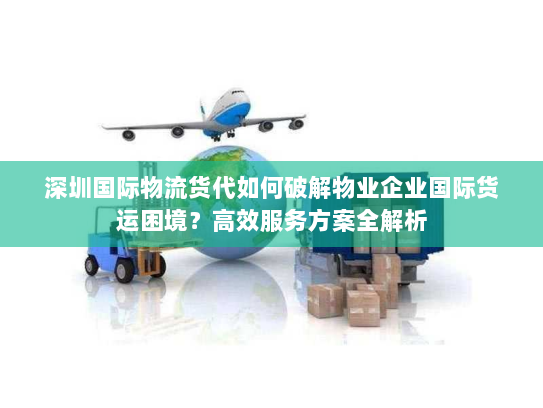 深圳国际物流货代如何破解物业企业国际货运困境？高效服务方案全解析