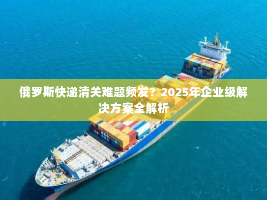 俄罗斯快递清关难题频发?2025年企业级解决方案全解析 俄罗斯快递清关难题频发?2025年企业级解决方案全解析