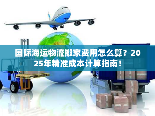 国际海运物流搬家费用怎么算？2025年精准成本计算指南！