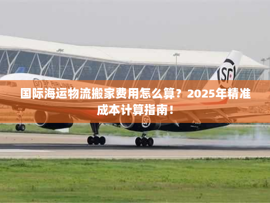国际海运物流搬家费用怎么算?2025年精准成本计算指南! 国际海运物流搬家费用怎么算?2025年精准成本计算指南!