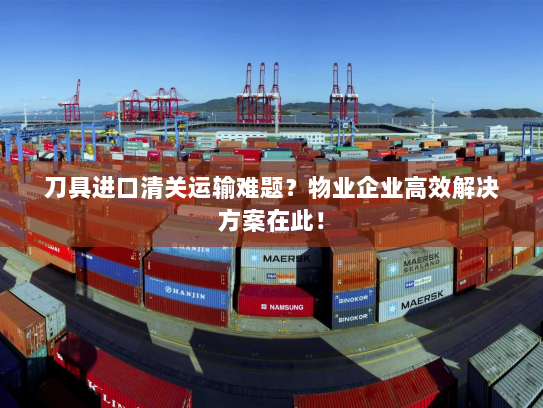 刀具进口清关运输难题?物业企业高效解决方案在此! 刀具进口清关运输难题?物业企业高效解决方案在此!