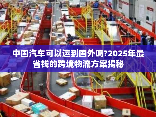 中国汽车可以运到国外吗?2025年最省钱的跨境物流方案揭秘