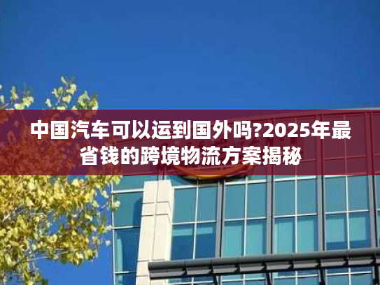 中国汽车可以运到国外吗?2025年最省钱的跨境物流方案揭秘
