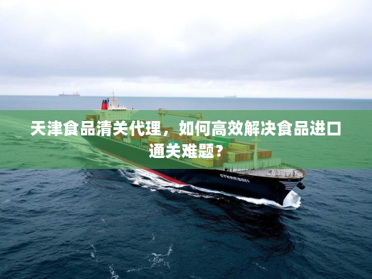 天津食品清关代理，如何高效解决食品进口通关难题？