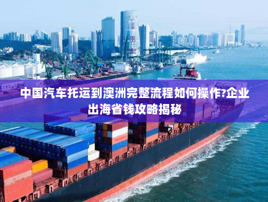 中国汽车托运到澳洲完整流程如何操作?企业出海省钱攻略揭秘 中国汽车托运到澳洲完整流程如何操作?企业出海省钱攻略揭秘