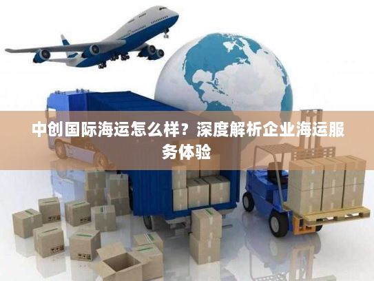 中创国际海运怎么样?深度解析企业海运服务体验 中创国际海运怎么样?深度解析企业海运服务体验