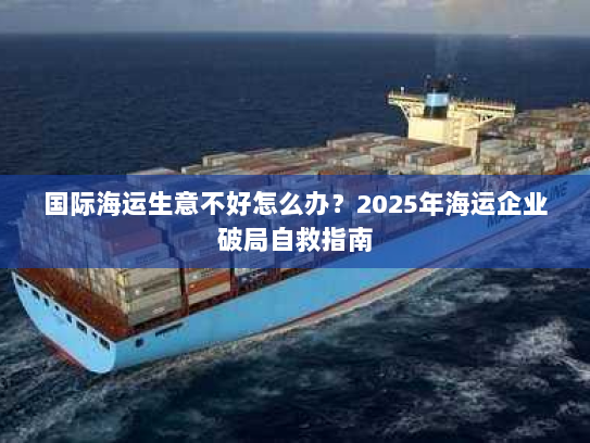 国际海运生意不好怎么办?2025年海运企业破局自救指南 国际海运生意不好怎么办?2025年海运企业破局自救指南