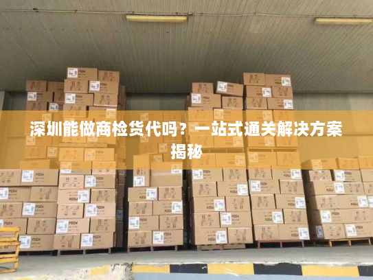 深圳能做商检货代吗？一站式通关解决方案揭秘