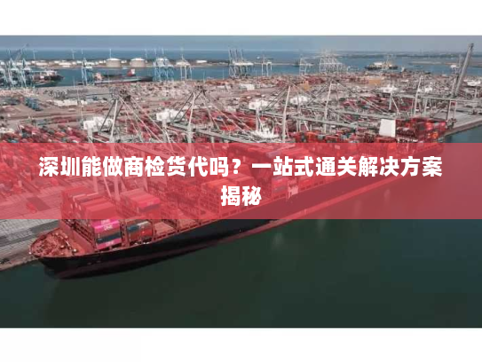 深圳能做商检货代吗？一站式通关解决方案揭秘